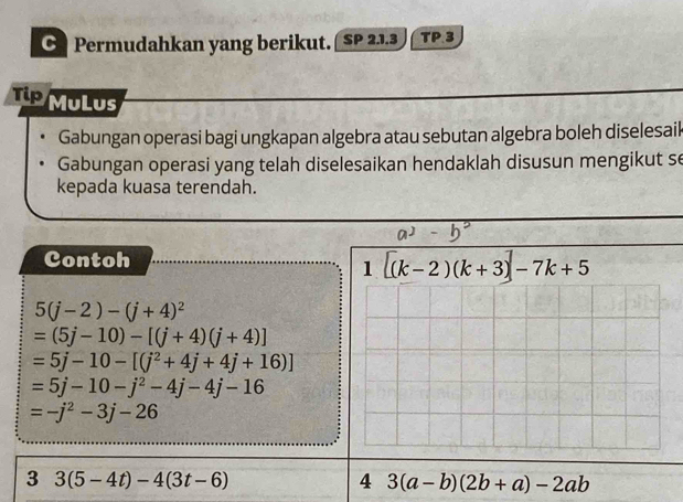 Permudahkan yang berikut. SP 2.1.3 TP 3 
Tip MuLus 
Gabungan operasi bagi ungkapan algebra atau sebutan algebra boleh diselesail 
Gabungan operasi yang telah diselesaikan hendaklah disusun mengikut se 
kepada kuasa terendah. 
Contoh 
1 [(k-2)(k+3)]-7k+5
5(j-2)-(j+4)^2
=(5j-10)-[(j+4)(j+4)]
=5j-10-[(j^2+4j+4j+16)]
=5j-10-j^2-4j-4j-16
=-j^2-3j-26
3 3(5-4t)-4(3t-6)
4 3(a-b)(2b+a)-2ab