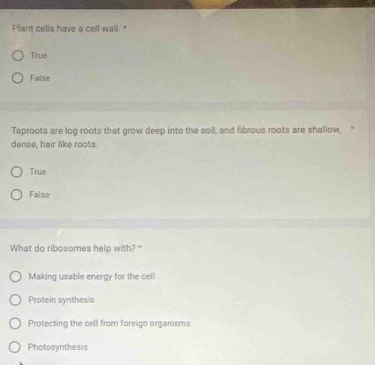 Plant cells have a cell wall. "
True
False
Taproots are log roots that grow deep into the soil, and fibrous roots are shallow, 
dense, hair like roots.
True
False
What do ribosomes help with? *
Making usable energy for the cell
Protein synthesis
Protecting the cell from foreign organisms
Photosynthesis