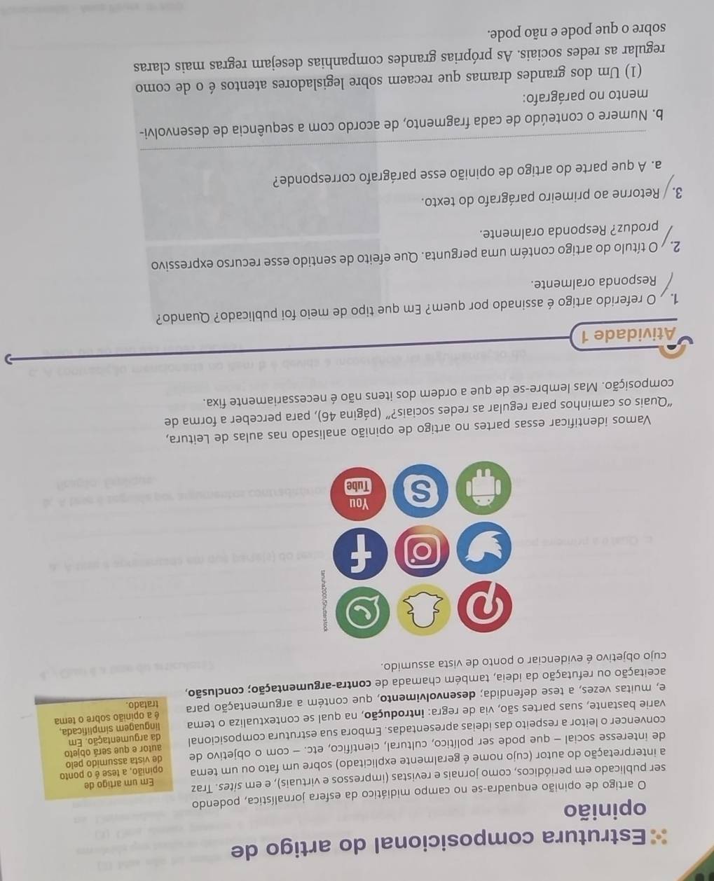 Estrutura composicional do artigo de
opinião
O artigo de opinião enquadra-se no campo midiático da esfera jornalística, podendo
ser publicado em periódicos, como jornais e revistas (impressos e virtuais), e em sites. Traz Em um artigo de
a interpretação do autor (cujo nome é geralmente explicitado) sobre um fato ou um tema opinião, a tese é o ponto
de interesse social - que pode ser político, cultural, científico, etc. - com o objetivo de de vista assumido pelo
convencer o leitor a respeito das ideias apresentadas. Embora sua estrutura composicional autor e que será objeto
linguagem símplificada,
varie bastante, suas partes são, via de regra: introdução, na qual se contextualiza o tema da argumentação. Em
e, muitas vezes, a tese defendida; desenvolvimento, que contém a argumentação para tratado. é a opinião sobre o tema
aceitação ou refutação da ideia, também chamada de contra-argumentação; conclusão,
cujo objetivo é evidenciar o ponto de vista assumido.
Vamos identificar essas partes no artigo de opinião analisado nas aulas de Leitura,
“Quais os caminhos para regular as redes sociais?” (página 46), para perceber a forma de
composição. Mas lembre-se de que a ordem dos itens não é necessariamente fixa.
Atividade 1
1.   O referido artigo é assinado por quem? Em que tipo de meio foi publicado? Quando?
Responda oralmente.
2.  O título do artigo contém uma pergunta. Que efeito de sentido esse recurso expressivo
produz? Responda oralmente.
3. / Retorne ao primeiro parágrafo do texto.
_
a. A que parte do artigo de opinião esse parágrafo corresponde?
b. Numere o conteúdo de cada fragmento, de acordo com a sequência de desenvolvi-
mento no parágrafo:
(1) Um dos grandes dramas que recaem sobre legisladores atentos é o de como
regular as redes sociais. As próprias grandes companhias desejam regras mais claras
sobre o que pode e não pode.