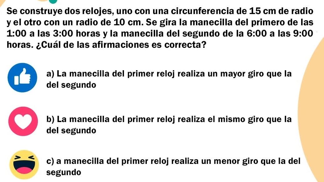 Se construye dos relojes, uno con una circunferencia de 15 cm de radio
y el otro con un radio de 10 cm. Se gira la manecilla del primero de las
1:00 a las 3:00 horas y la manecilla del segundo de la 6:00 a las 9:00 
horas. ¿Cuál de las afirmaciones es correcta?
a) La manecilla del primer reloj realiza un mayor giro que la
del segundo
b) La manecilla del primer reloj realiza el mismo giro que la
del segundo
c) a manecilla del primer reloj realiza un menor giro que la del
segundo