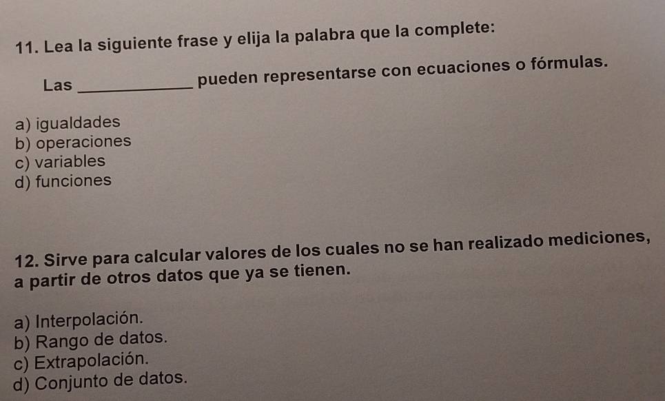 Lea la siguiente frase y elija la palabra que la complete:
Las _pueden representarse con ecuaciones o fórmulas.
a) igualdades
b) operaciones
c) variables
d) funciones
12. Sirve para calcular valores de los cuales no se han realizado mediciones,
a partir de otros datos que ya se tienen.
a) Interpolación.
b) Rango de datos.
c) Extrapolación.
d) Conjunto de datos.