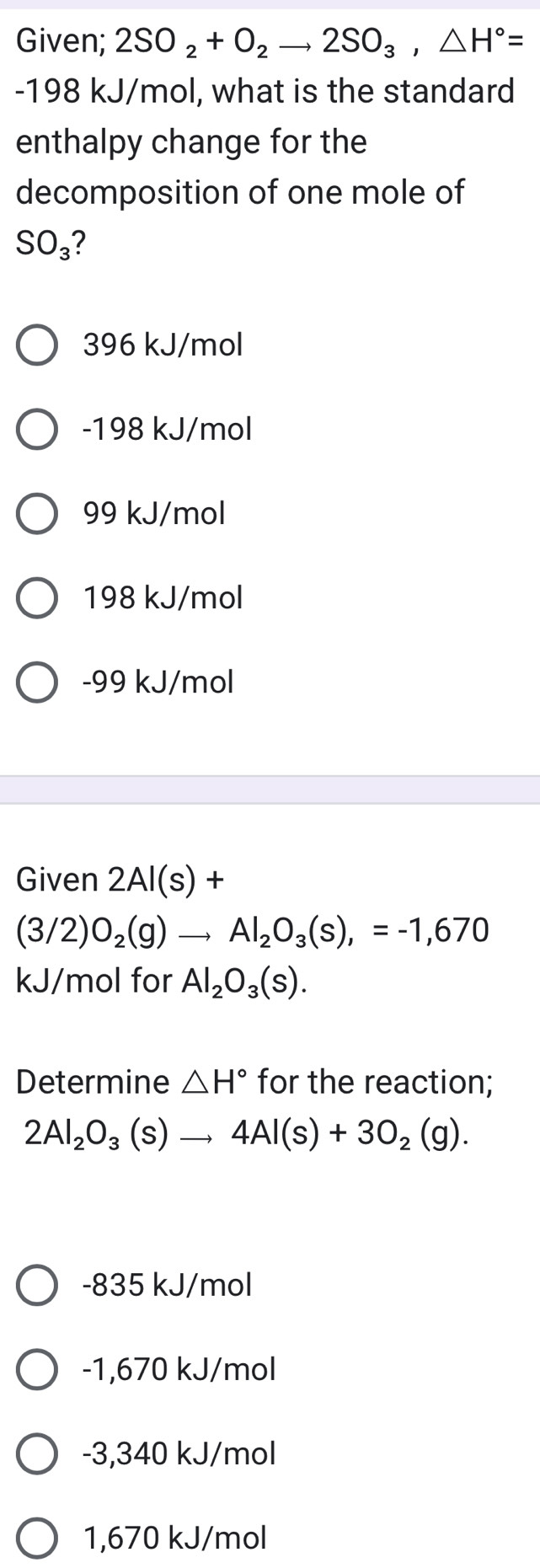 Given; 2SO_2+O_2to 2SO_3, △ H°=
-198 kJ/mol, what is the standard
enthalpy change for the
decomposition of one mole of
SO_3 ?
396 kJ/mol
-198 kJ/mol
99 kJ/mol
198 kJ/mol
-99 kJ/mol
Given 2Al(s)+
(3/2)O_2(g)to Al_2O_3(s),=-1,670
kJ/mol for Al_2O_3(s). 
Determine △ H° for the reaction;
2Al_2O_3(s)to 4Al(s)+3O_2(g).
-835 kJ/mol
-1,670 kJ/mol
-3,340 kJ/mol
1,670 kJ/mol