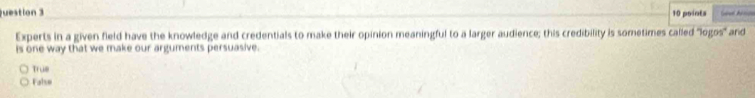 Experts in a given field have the knowledge and credentials to make their opinion meaningful to a larger audience; this credibility is sometimes called "logos' and
is one way that we make our arguments persuasive.
True
False