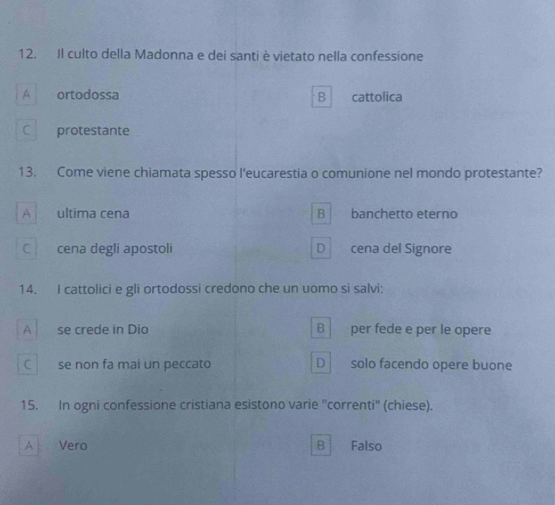 Il culto della Madonna e dei santi è vietato nella confessione
A ortodossa B cattolica
C protestante
13. Come viene chiamata spesso l'eucarestia o comunione nel mondo protestante?
A ultima cena B banchetto eterno
C cena degli apostoli D cena del Signore
14. I cattolici e gli ortodossi credono che un uomo si salvi:
A se crede in Dio B per fede e per le opere
C 1
se non fa mai un peccato D solo facendo opere buone
15. In ogni confessione cristiana esistono varie "correnti" (chiese).
A Vero B Falso