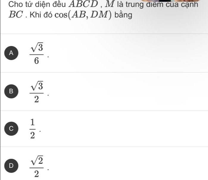 Cho tứ diện đều ABCD , M là trung điểm của cạnh
BC. Khi đó cos (AB DM) bằng
A  sqrt(3)/6 .
B  sqrt(3)/2 .
C  1/2 .
D  sqrt(2)/2 .