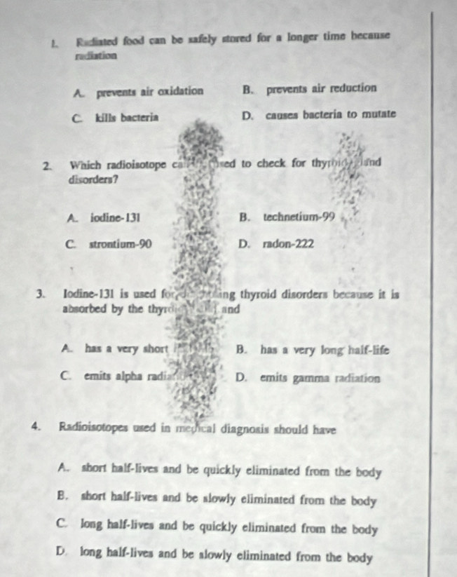 Radiated food can be safely stored for a longer time because
radiation
A. prevents air oxidation B. prevents air reduction
C. kills bacteria D. causes bacteria to mutate
2. Which radioisotope c sed to check for thyroid and
disorders?
A. iodine- 131 B. technetium- 99
C. strontium- 90 D. radon-222
3. Iodine- 131 is used fo t ing thyroid disorders because it is 
absorbed by the thyr and
A. has a very short B. has a very long half-life
C. emits alpha radi D. emits gamma radiation
4. Radioisotopes used in medical diagnosis should have
A. short half-lives and be quickly eliminated from the body
B. short half-lives and be slowly eliminated from the body
C. long half-lives and be quickly eliminated from the body
D. long half-lives and be slowly eliminated from the body