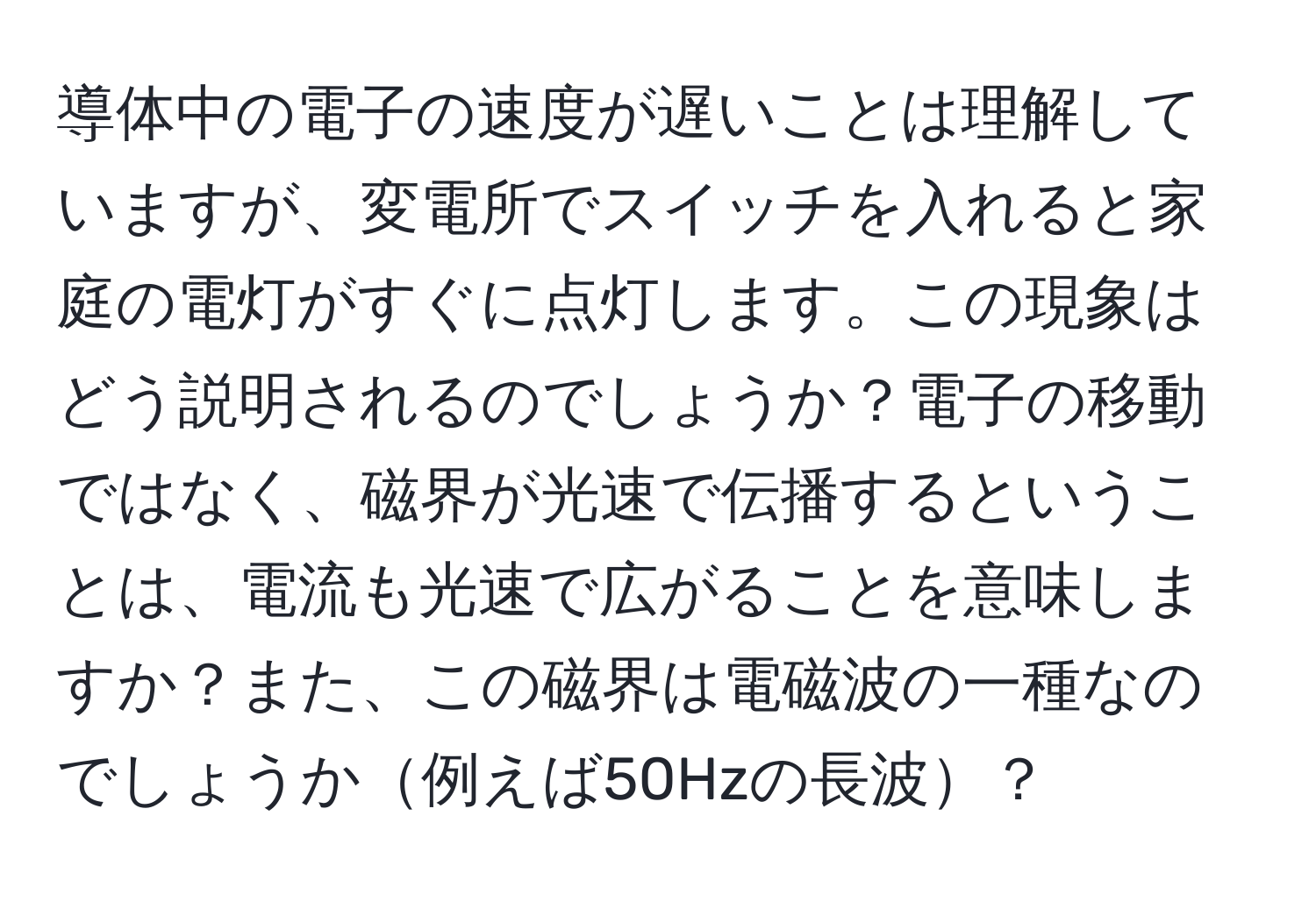 導体中の電子の速度が遅いことは理解していますが、変電所でスイッチを入れると家庭の電灯がすぐに点灯します。この現象はどう説明されるのでしょうか？電子の移動ではなく、磁界が光速で伝播するということは、電流も光速で広がることを意味しますか？また、この磁界は電磁波の一種なのでしょうか例えば50Hzの長波？