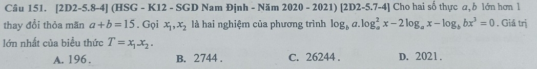 [2D2 -5.8-4] (HSG - K12 - SGD Nam Định - Năm 2020 - 2021)[2D2 2-5.7-4] Cho hai số thực a, b lớn hơn 1
thay đổi thỏa mãn a+b=15. Gọi x_1, x_2 là hai nghiệm của phương trình log _ba.log _a^(2x-2log _a)x-log _bbx^3=0. Giá trị
lớn nhất của biểu thức T=x_1x_2.
A. 196. B. 2744. C. 26244. D. 2021.