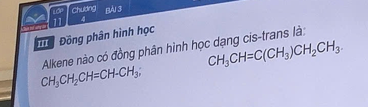 LOP Chương Bài 3 
11 4 
ể Đồng phân hình học
CH_3CH=C(CH_3)CH_2CH_3. 
Alkene nào có đồng phân hình học dạng cis-trans là:
CH_3CH_2CH=CH-CH_3,