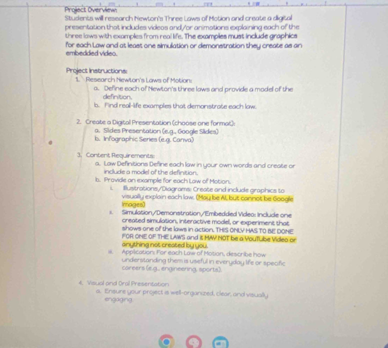 Project Overview: 
Students will research Newton's Three Laws of Motion and create a digital 
presentation that includes videos and/or animations explaining each of the 
three laws with examples from real life. The examples must include graphics 
for each Law and at least one simulation or demonstration they create as an 
embedded video. 
Project Instructions: 
1. Research Newton's Laws of Motion: 
a. Define each of Newton's three laws and provide a model of the 
definition. 
b. Find real-life examples that demonstrate each law. 
2. Create a Digital Presentation (choose one format): 
a. Slides Presentation (e.g., Google Slides) 
b. Infographic Series (e.g. Canva) 
3. Content Requirements: 
a. Law Definitions Define each law in your own words and create or 
include a model of the definition. 
b. Provide an example for each Law of Motion. 
i Illustrations/Diagrams: Create and include graphics to 
visually explain each law. (May be Al, but cannot be Google 
Images) 
ii. Simulation/Demonstration/Embedded Video: Include one 
created simulation, interactive model, or experiment that 
shows one of the laws in action. THIS ONLY HAS TO BE DONE 
FOR ONE OF THE LAWS and it MAY NOT be a YouTube Video or 
anything not created by you. 
iii. Application: For each Law of Motion, describe how 
understanding them is useful in everyday life or specific 
careers (e.g., engineering, sports). 
4. Visual and Oral Presentation 
a. Ensure your project is well-organized, clear, and visually 
engaging.