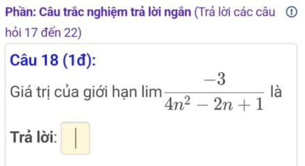 Phần: Câu trắc nghiệm trả lời ngắn (Trả lời các câu ① 
hỏi 17 đến 22) 
Câu 18 (1đ): 
Giá trị của giới hạn lim  (-3)/4n^2-2n+1  là 
Trả lời: