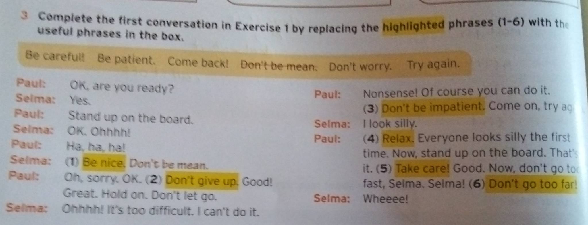 Complete the first conversation in Exercise 1 by replacing the highlighted phrases (1-6) with the 
useful phrases in the box. 
Be careful! Be patient. Come back! Don't be mean. Don't worry. Try again. 
Paul: OK, are you ready? 
Selma: Yes. 
Paul: Nonsense! Of course you can do it. 
(3) Don't be impatient. Come on, try ag 
Paul: Stand up on the board. 
Selma: I look silly. 
Selma: OK. Ohhhh! Paul: (4) Relax. Everyone looks silly the first 
Paul: Ha, ha, ha! 
time. Now, stand up on the board. That' 
Selma: (1) Be nice. Don't be mean. 
it. (5) Take care! Good. Now, don't go to 
Paul: Oh, sorry. OK. (2) Don't give up. Good! fast, Selma. Selma! (6) Don't go too far! 
Great. Hold on. Don't let go. Selma: Wheeee! 
Selma: Ohhhh! It's too difficult. I can't do it.