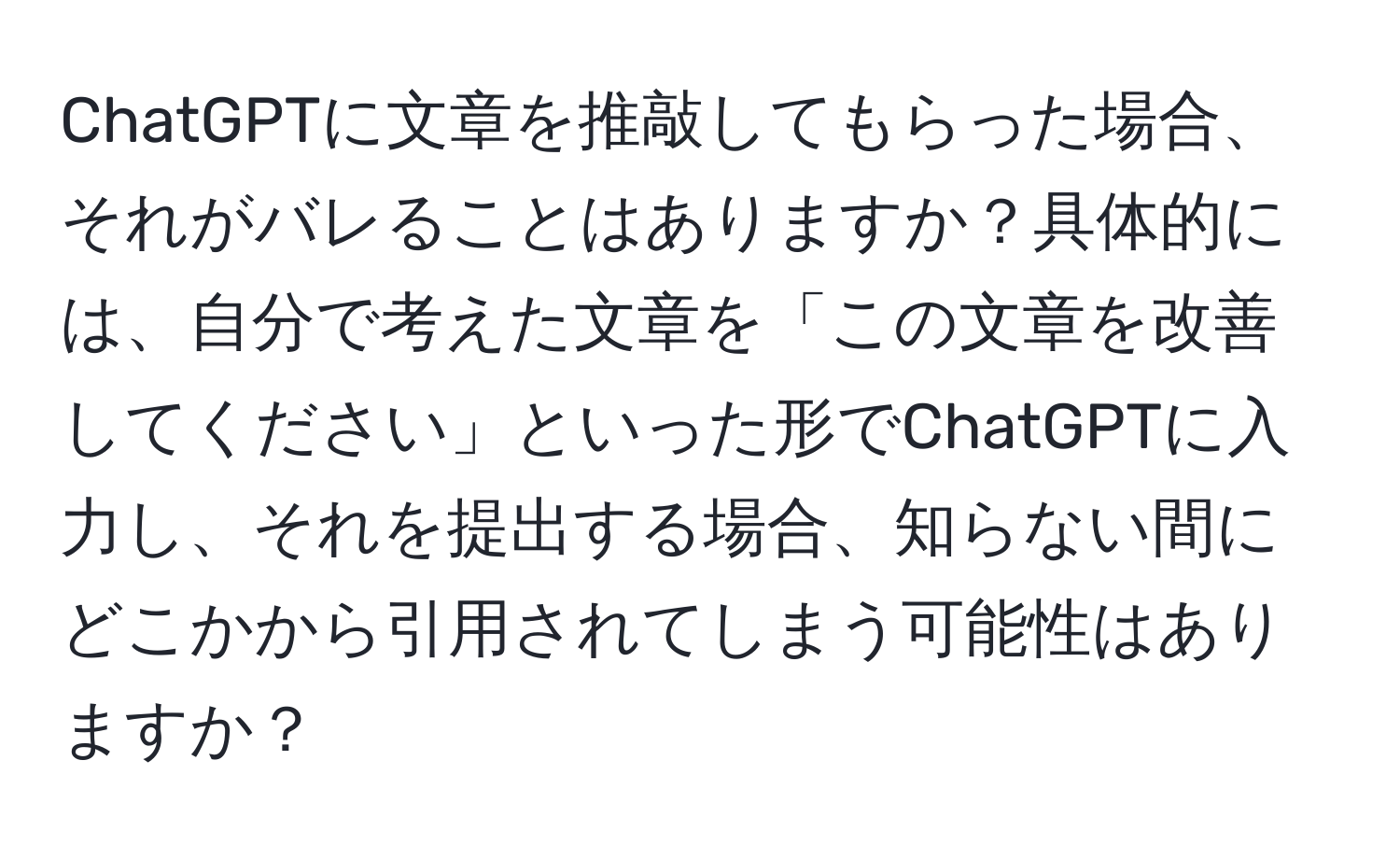 ChatGPTに文章を推敲してもらった場合、それがバレることはありますか？具体的には、自分で考えた文章を「この文章を改善してください」といった形でChatGPTに入力し、それを提出する場合、知らない間にどこかから引用されてしまう可能性はありますか？