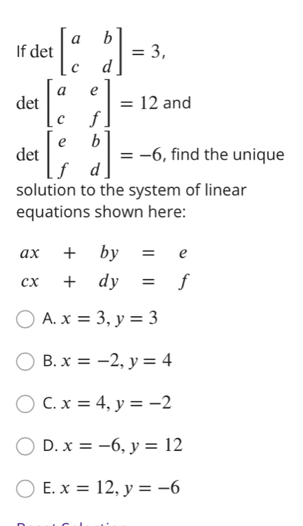 If det beginbmatrix a&b c&dendbmatrix =3, 
det beginbmatrix a&e c&fendbmatrix =12and
det beginbmatrix e&b f&dendbmatrix =-6 , find the unique
solution to the system of linear
equations shown here:
ax+by=e
cx+dy=f
A. x=3, y=3
B. x=-2, y=4
C. x=4, y=-2
D. x=-6, y=12
E. x=12, y=-6