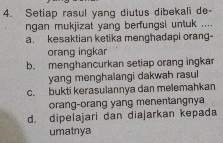 Setiap rasul yang diutus dibekali de-
ngan mukjizat yang berfungsi untuk ....
a. kesaktian ketika menghadapi orang-
orang ingkar
b. menghancurkan setiap orang ingkar
yang menghalangi dakwah rasul
c. bukti kerasulannya dan melemahkan
orang-orang yang menentangnya
d. dipelajari dan diajarkan kepada
umatnya