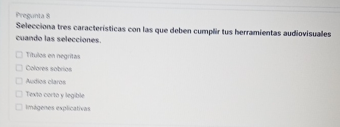 Pregunta 8
Selecciona tres características con las que deben cumplir tus herramientas audiovisuales
cuando las selecciones.
Títulos en negritas
Colores sobrios
Audios claros
Texto corto y legible
Imágenes explicativas