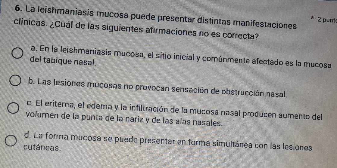 La leishmaniasis mucosa puede presentar distintas manifestaciones
2 punt
clínicas. ¿Cuál de las siguientes afirmaciones no es correcta?
a. En la leishmaniasis mucosa, el sitio inicial y comúnmente afectado es la mucosa
del tabique nasal.
b. Las lesiones mucosas no provocan sensación de obstrucción nasal.
c. El eritema, el edema y la infiltración de la mucosa nasal producen aumento del
volumen de la punta de la nariz y de las alas nasales.
d. La forma mucosa se puede presentar en forma simultánea con las lesiones
cutáneas.