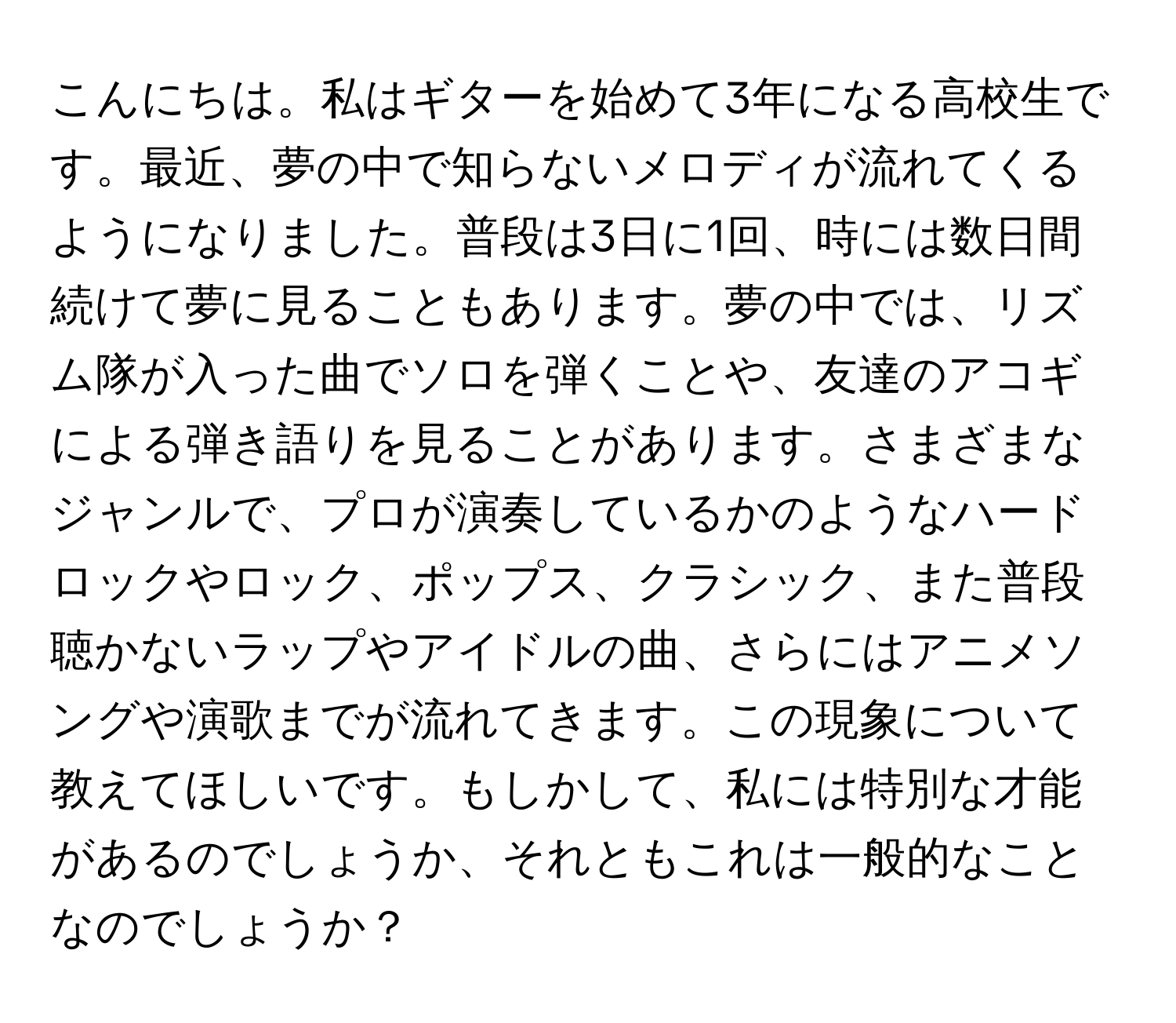 こんにちは。私はギターを始めて3年になる高校生です。最近、夢の中で知らないメロディが流れてくるようになりました。普段は3日に1回、時には数日間続けて夢に見ることもあります。夢の中では、リズム隊が入った曲でソロを弾くことや、友達のアコギによる弾き語りを見ることがあります。さまざまなジャンルで、プロが演奏しているかのようなハードロックやロック、ポップス、クラシック、また普段聴かないラップやアイドルの曲、さらにはアニメソングや演歌までが流れてきます。この現象について教えてほしいです。もしかして、私には特別な才能があるのでしょうか、それともこれは一般的なことなのでしょうか？