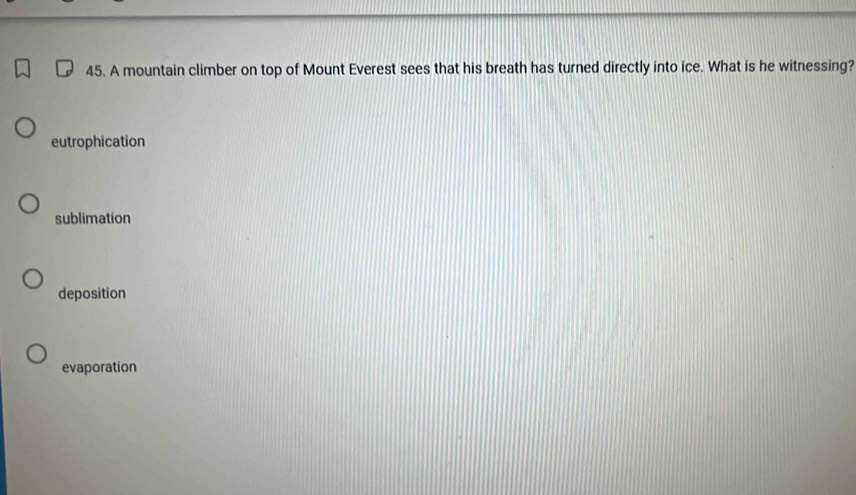 A mountain climber on top of Mount Everest sees that his breath has turned directly into ice. What is he witnessing?
eutrophication
sublimation
deposition
evaporation