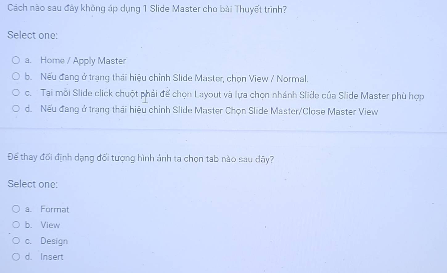 Cách nào sau đây không áp dụng 1 Slide Master cho bài Thuyết trình?
Select one:
a. Home / Apply Master
b. Nếu đang ở trạng thái hiệu chỉnh Slide Master, chọn View / Normal.
c. Tại mỗi Slide click chuột phải để chọn Layout và lựa chọn nhánh Slide của Slide Master phù hợp
d. Nếu đang ở trạng thái hiệu chỉnh Slide Master Chọn Slide Master/Close Master View
Để thay đổi định dạng đối tượng hình ảnh ta chọn tab nào sau đây?
Select one:
a. Format
b. View
c. Design
d. Insert