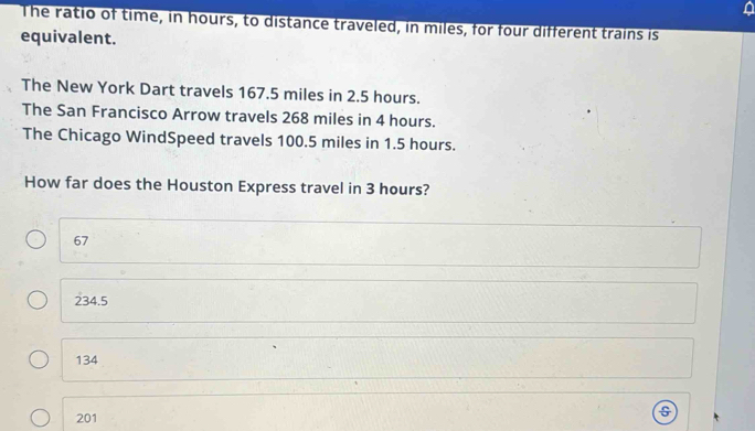 The ratio of time, in hours, to distance traveled, in miles, for four different trains is
equivalent.
The New York Dart travels 167.5 miles in 2.5 hours.
The San Francisco Arrow travels 268 miles in 4 hours.
The Chicago WindSpeed travels 100.5 miles in 1.5 hours.
How far does the Houston Express travel in 3 hours?
67
234.5
134
201
s