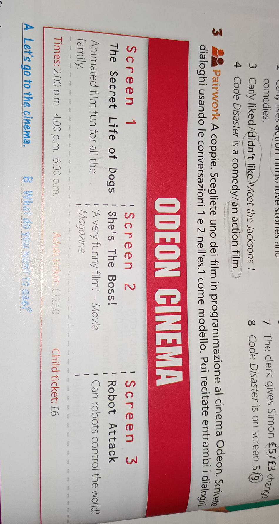 ly likes action mims/ ove stones and 
comedies. 7 The clerk gives Simon £5/£3 change 
3 Carly liked/didn't like Meet the Jacksons 1. 8 Code Disaster is on screen 5
4 Code Disaster is a comedy/an action film. 
3 Pairwork A coppie. Scegliete uno dei film in programmazione al cinema Odeon. Scrivete 
dialoghi usando le conversazioni 1 e 2 nell’es. 1 come modello. Poi recitate entrambi i dialoghi, 
ODEON CINEMA 
Screen 1 Screen 2 Screen 3
The Secret Life of Dogs She's The Boss! Robot Attack 
Animated film fun for all the ‘A very funny film.’ - Movie Can robots control the world? 
family. Magazine 
Times: 2.00 p.m. 4.00 p.m. 6.00 p.m. Adult ticket: £12.50 Child ticket: £6
A Let's go to the cinema. B What do you want to ase?