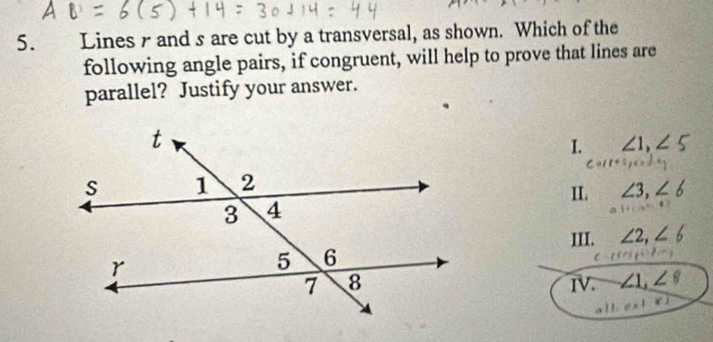 Lines r and s are cut by a transversal, as shown. Which of the
following angle pairs, if congruent, will help to prove that lines are
parallel? Justify your answer.
I. ∠ 1, ∠ 5
II. ∠ 3, ∠ 6
III. ∠ 2, ∠ 6
IV. ∠ 1, ∠