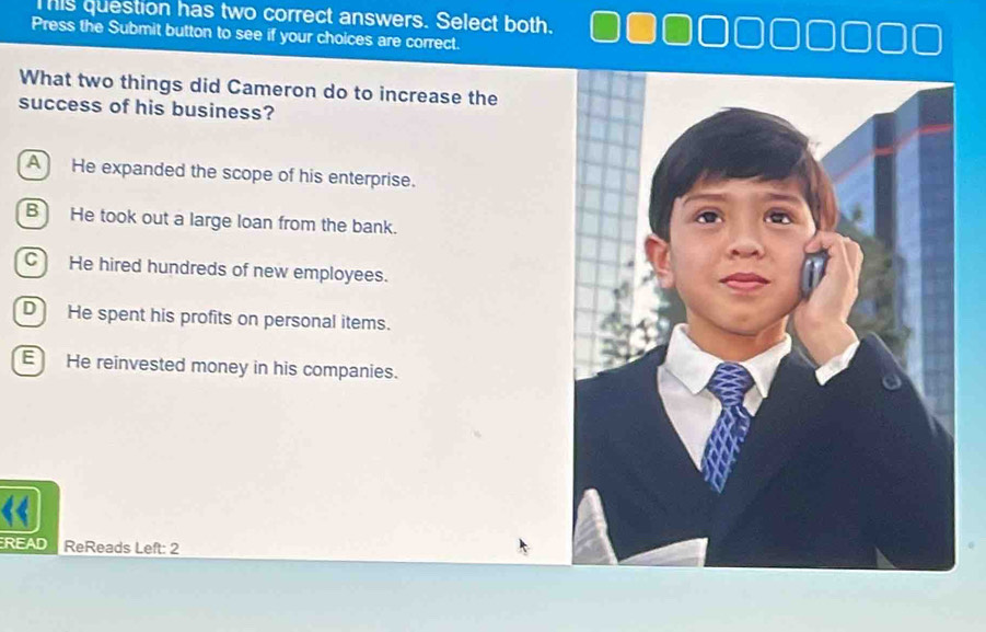 Tis question has two correct answers. Select both.
Press the Submit button to see if your choices are correct.
What two things did Cameron do to increase the
success of his business?
A He expanded the scope of his enterprise.
B He took out a large loan from the bank.
C He hired hundreds of new employees.
D He spent his profits on personal items.
E He reinvested money in his companies.
READ ReReads Left: 2