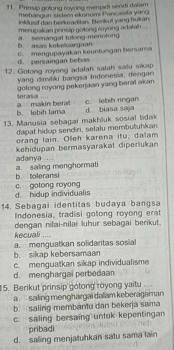 Prinsip gotong royong menjadi sendi dalam
mebangun sistem ekonomi Pancasila yang
inklusif dan berkeadilan. Berikut yang bukan
merupakan prinsip gotong royong adalah
a. semangat tolong-menolong
b. asas kekeluargaan
c. mengupayakan keuntungan bersama
d. persaingan bebas
12. Gotong royong adalah salah satu sikap
yang dimiliki bangsa Indonesia, dengan
gotong royong pekerjaan yang berat akan
terasa ....
a. makin berat c. lebih ringan
b. lebih lama d. biasa saja
13. Manusia sebagai makhluk sosial tidak
dapat hidup sendiri, selalu membutuhkan
orang lain. Oleh karena itu, dalam
kehidupan bermasyarakat diperlukan
adanya ....
a. saling menghormati
b. toleransi
c. gotong royong
d. hidup individualis
14. Sebagai identitas budaya bangsa
Indonesia, tradisi gotong royong erat
dengan nilai-nilai luhur sebagai berikut,
kecuali ....
a. menguatkan solidaritas sosial
b. sikap kebersamaan
c. menguatkan sikap individualisme
d. menghargai perbedaan
15. Berikut prinsip gotong royong yaitu ....
a. saling menghargai dalam keberagaman
b. saling membantu dan bekerja sama
c. saling bersaing untuk kepentingan
pribadi
d. saling menjatuhkan satu sama lain