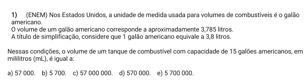 (ENEM) Nos Estados Unidos, a unidade de medida usada para volumes de combustíveis é o galão
americano.
O volume de um galão americano corresponde a aproximadamente 3,785 litros.
A título de simplificação, considere que 1 galão americano equivale a 3,8 litros.
Nessas condições, o volume de um tanque de combustível com capacidade de 15 galões americanos, em
mililitros (mL), é igual a:
a) 57 000. b) 5 700. c) 57 000 000. d) 570 000. e) 5 700 000.