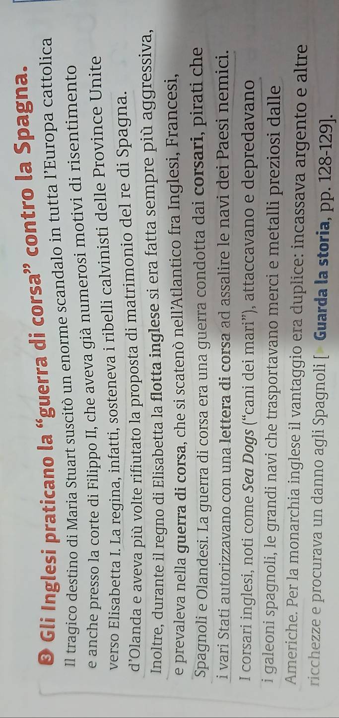 ® Gli Inglesi praticano la “guerra di corsa” contro la Spagna. 
Il tragico destino di Maria Stuart suscitò un enorme scandalo in tutta l’Europa cattolica 
e anche presso la corte di Filippo II, che aveva già numerosi motivi di risentimento 
verso Elisabetta I. La regina, infatti, sosteneva i ribelli calvinisti delle Province Unite 
d’Olanda e aveva più volte rifiutato la proposta di matrimonio del re di Spagna. 
Inoltre, durante il regno di Elisabetta la flotta inglese si era fatta sempre più aggressiva, 
e prevaleva nella guerra di corsa, che si scatenò nell’Atlantico fra Inglesi, Francesi, 
Spagnoli e Olandesi. La guerra di corsa era una guerra condotta dai corsari, pirati che 
i vari Stati autorizzavano con una lettera di corsa ad assalire le navi dei Paesi nemici. 
I corsari inglesi, noti come Seø Dogs (“cani dei mari”), attaccavano e depredavano 
i galeoni spagnoli, le grandi navi che trasportavano merci e metalli preziosi dalle 
Americhe. Per la monarchia inglese il vantaggio era duplice: incassava argento e altre 
ricchezze e procurava un danno agli Spagnoli [« Guarda la storia, pp. 128-129 ].