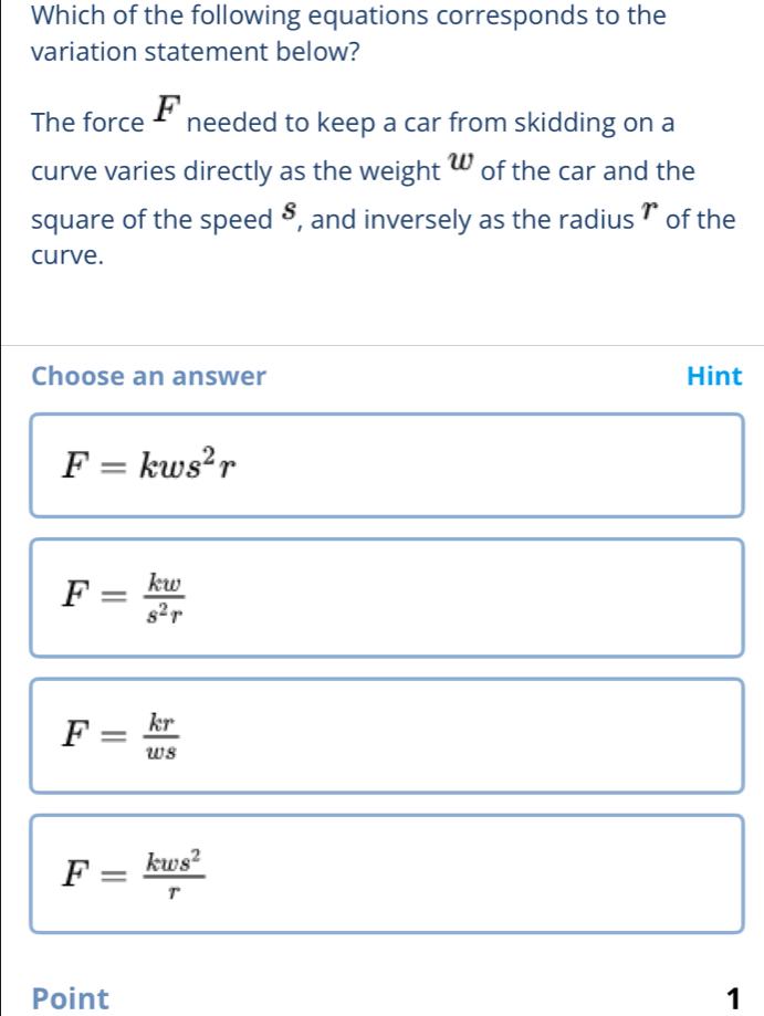 Which of the following equations corresponds to the
variation statement below?
The force F needed to keep a car from skidding on a
w
curve varies directly as the weight w of the car and the
square of the speed 5, and inversely as the radius ` of the r
curve.
Choose an answer Hint
F=kws^2r
F= kw/s^2r 
F= kr/ws 
F= kws^2/r 
Point 1