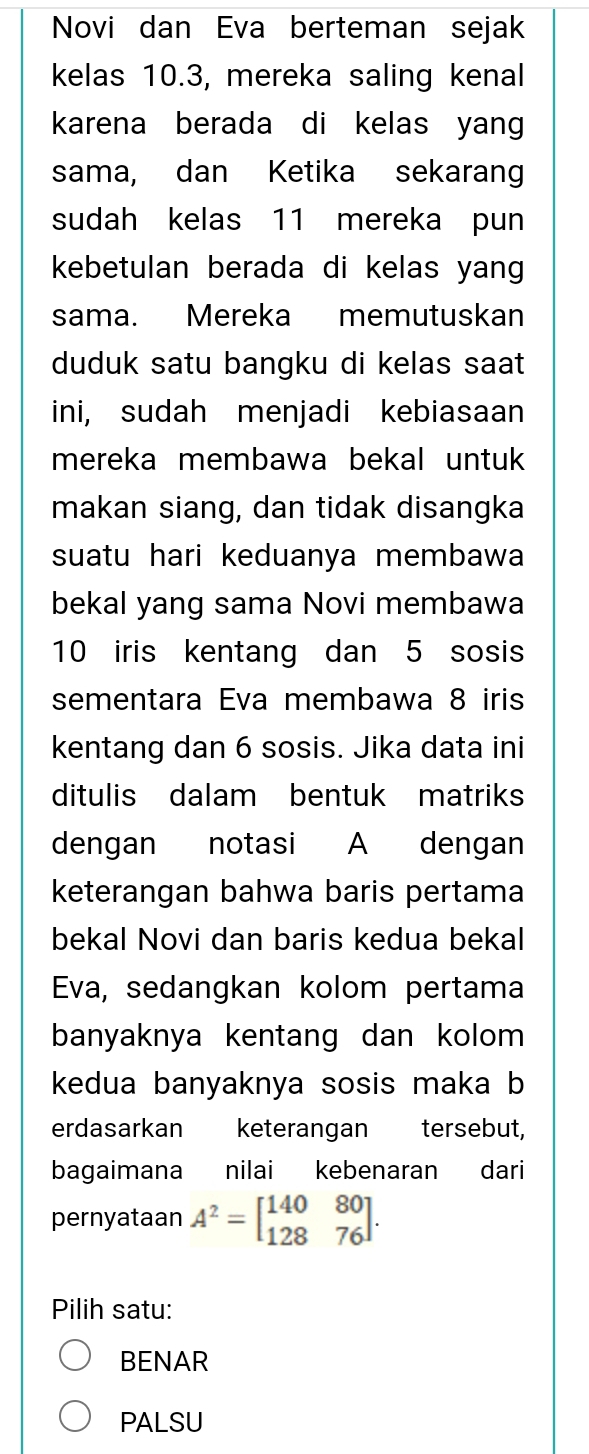 Novi dan Eva berteman sejak
kelas 10.3, mereka saling kenal
karena berada di kelas yang
sama, dan Ketika sekarang
sudah kelas 11 mereka pun
kebetulan berada di kelas yang 
sama. Mereka memutuskan
duduk satu bangku di kelas saat
ini, sudah menjadi kebiasaan
mereka membawa bekal untuk 
makan siang, dan tidak disangka
suatu hari keduanya membawa
bekal yang sama Novi membawa
10 iris kentang dan 5 sosis
sementara Eva membawa 8 iris
kentang dan 6 sosis. Jika data ini
ditulis dalam bentuk matriks
dengan notasi A dengan
keterangan bahwa baris pertama
bekal Novi dan baris kedua bekal
Eva, sedangkan kolom pertama
banyaknya kentang dan kolom 
kedua banyaknya sosis maka b
erdasarkan keterangan tersebut,
bagaimana nilai kebenaran dari
pernyataan A^2=beginbmatrix 140&80 128&76endbmatrix. 
Pilih satu:
BENAR
PALSU