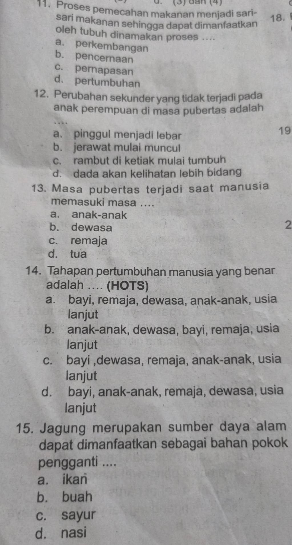 (3) đân (4) 
11. Proses pemecahan makanan menjadi sari-
sari makanan sehingga dapat dimanfaatkan
18.
oleh tubuh dinamakan proses ....
a. perkembangan
b. pencernaan
c. pernapasan
d. pertumbuhan
12. Perubahan sekunder yang tidak terjadi pada
anak perempuan di masa pubertas adalah
..
a. pinggul menjadi lebar
19
b. jerawat mulai muncul
c. rambut di ketiak mulai tumbuh
d. dada akan kelihatan lebih bidang
13. Masa pubertas terjadi saat manusia
memasuki masa ....
a. anak-anak
b. dewasa
2
c. remaja
dà tua
14. Tahapan pertumbuhan manusia yang benar
adalah ... (HOTS)
a. bayi, remaja, dewasa, anak-anak, usia
lanjut
b. anak-anak, dewasa, bayi, remaja, usia
lanjut
c. bayi ,dewasa, remaja, anak-anak, usia
lanjut
d. bayi, anak-anak, remaja, dewasa, usia
lanjut
15. Jagung merupakan sumber daya alam
dapat dimanfaatkan sebagai bahan pokok
pengganti ....
a. ikan
b. buah
c. sayur
d. nasi