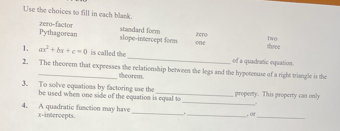 Use the choices to fill in each blank.
zero-factor standard form zero
Pythagorean slope-intercept form one
two
three
1. ax^2+bx+c=0 is called the_ of a quadratic equation.
2. The theorem that expresses the relationship between the legs and the hypotenuse of a right triangle is the
theorem.
3. To solve equations by factoring use the _property. This property can only
be used when one side of the equation is equal to _.
_
4. A quadratic function may have
, 
x-intercepts. _, or_