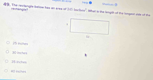 Report an error Help o Shortcuts ⑦
rectangle?
49. The rectangle below has an area of 245inches^2. What is the length of the longest side of the
25 inches
30 inches
35 inches
40 inches