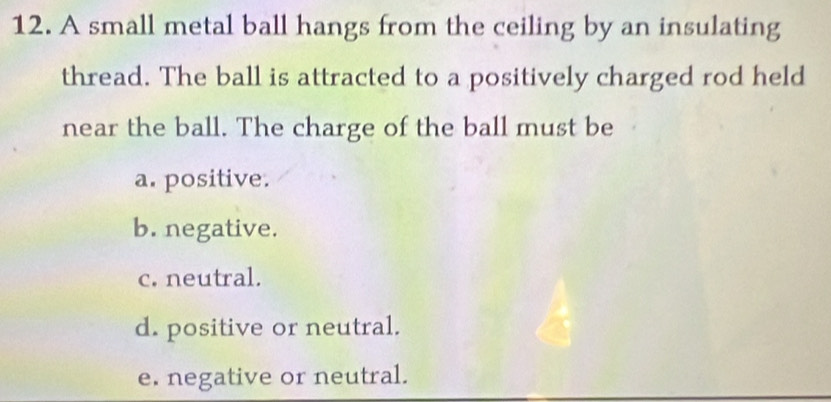 A small metal ball hangs from the ceiling by an insulating
thread. The ball is attracted to a positively charged rod held
near the ball. The charge of the ball must be
a. positive.
b. negative.
c. neutral.
d. positive or neutral.
e. negative or neutral.