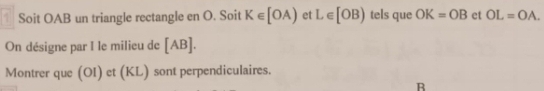 Soit OAB un triangle rectangle en O. Soit K∈ [OA) et L∈ [OB) tels que OK=OB et OL=OA. 
On désigne par I le milieu de [ AB ]. 
Montrer que (OI) et (KL) sont perpendiculaires.
R