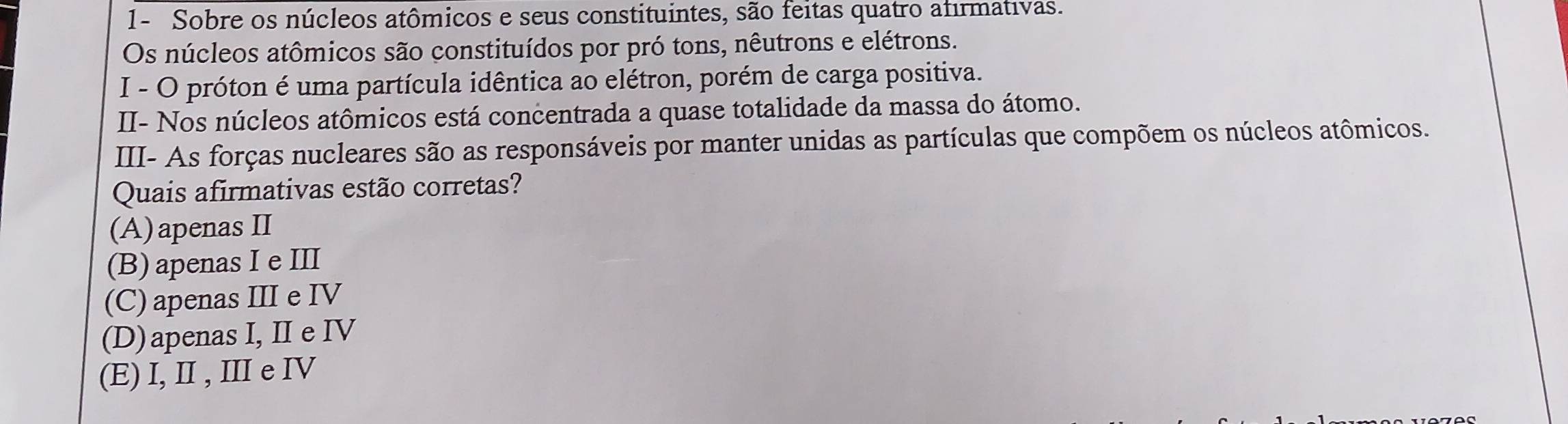 1- Sobre os núcleos atômicos e seus constituintes, são feitas quatro afirmativas.
Os núcleos atômicos são constituídos por pró tons, nêutrons e elétrons.
I - O próton é uma partícula idêntica ao elétron, porém de carga positiva.
II- Nos núcleos atômicos está concentrada a quase totalidade da massa do átomo.
III- As forças nucleares são as responsáveis por manter unidas as partículas que compõem os núcleos atômicos.
Quais afirmativas estão corretas?
(A)apenasII
(B) apenas I e III
(C) apenas III e IV
(D)apenas I, I e IV
(E) I, I , Ⅲ e IV