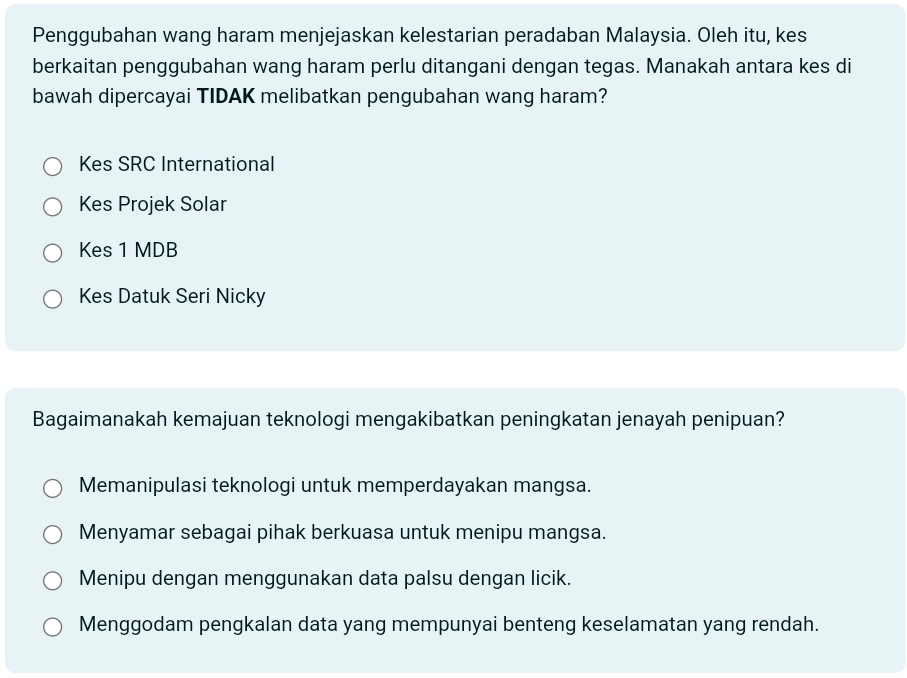 Penggubahan wang haram menjejaskan kelestarian peradaban Malaysia. Oleh itu, kes
berkaitan penggubahan wang haram perlu ditangani dengan tegas. Manakah antara kes di
bawah dipercayai TIDAK melibatkan pengubahan wang haram?
Kes SRC International
Kes Projek Solar
Kes 1 MDB
Kes Datuk Seri Nicky
Bagaimanakah kemajuan teknologi mengakibatkan peningkatan jenayah penipuan?
Memanipulasi teknologi untuk memperdayakan mangsa.
Menyamar sebagai pihak berkuasa untuk menipu mangsa.
Menipu dengan menggunakan data palsu dengan licik.
Menggodam pengkalan data yang mempunyai benteng keselamatan yang rendah.