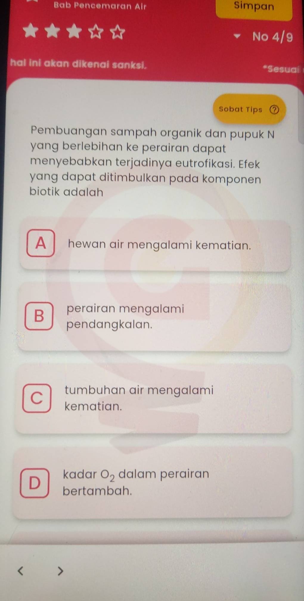 Bab Pencemaran Air Simpan
No 4/9
hal ini akan dikenai sanksi. *Sesuaí
Sobat Tips 2
Pembuangan sampah organik dan pupuk N
yang berlebihan ke perairan dapat 
menyebabkan terjadinya eutrofikasi. Efek
yang dapat ditimbulkan pada komponen
biotik adalah
A hewan air mengalami kematian.
B
perairan mengalami
pendangkalan.
C tumbuhan air mengalami
kematian.
kadar O_2 dalam perairan
D bertambah.