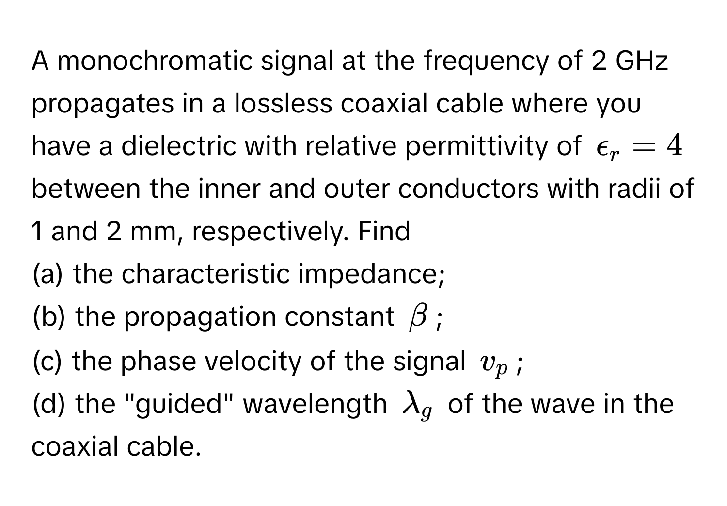 A monochromatic signal at the frequency of 2 GHz propagates in a lossless coaxial cable where you have a dielectric with relative permittivity of $epsilon_r=4$ between the inner and outer conductors with radii of 1 and 2 mm, respectively. Find 
(a) the characteristic impedance; 
(b) the propagation constant $beta$; 
(c) the phase velocity of the signal $v_p$; 
(d) the "guided" wavelength $lambda_g$ of the wave in the coaxial cable.