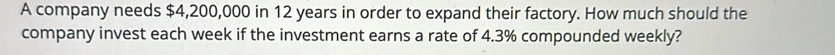 A company needs $4,200,000 in 12 years in order to expand their factory. How much should the 
company invest each week if the investment earns a rate of 4.3% compounded weekly?