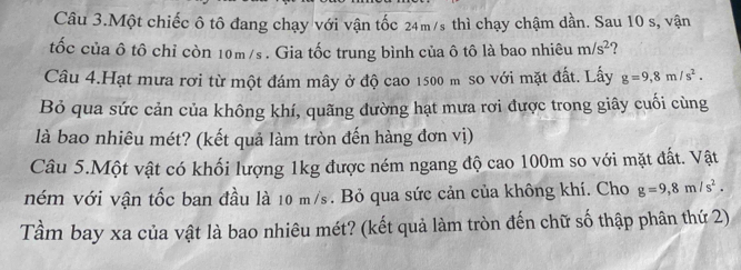 Câu 3.Một chiếc ô tô đang chạy với vận tốc 24m/s thì chạy chậm dần. Sau 10 s, vận 
tốc của ô tô chỉ còn 10m/s. Gia tốc trung bình của ô tô là bao nhiêu m/s^2 ? 
Câu 4.Hạt mưa rơi từ một đám mây ở độ cao 1500 m so với mặt đất. Lấy g=9, 8m/s^2. 
Bỏ qua sức cản của không khí, quãng đường hạt mưa rơi được trong giây cuối cùng 
là bao nhiêu mét? (kết quả làm tròn đến hàng đơn vị) 
Câu 5.Một vật có khối lượng 1kg được ném ngang độ cao 100m so với mặt đất. Vật 
ném với vận tốc ban đầu là 10 m/s. Bỏ qua sức cản của không khí. Cho g=9,8m/s^2. 
Tầm bay xa của vật là bao nhiêu mét? (kết quả làm tròn đến chữ số thập phân thứ 2)