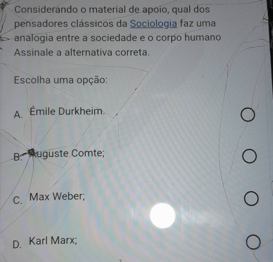 Considerando o material de apoío, qual dos
pensadores clássicos da Sociologia faz uma
analogia entre a sociedade e o corpo humano
Assinale a alternativa correta.
Escolha uma opção:
A. Émile Durkheim.
B. Auguste Comte;
C. Max Weber;
D. Karl Marx;