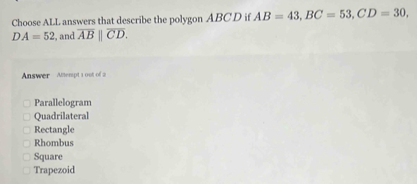 Choose ALL answers that describe the polygon ABCD if AB=43, BC=53, CD=30,
DA=52 , and overline AB||overline CD. 
Answer Attempt 1 out of 2
Parallelogram
Quadrilateral
Rectangle
Rhombus
Square
Trapezoid