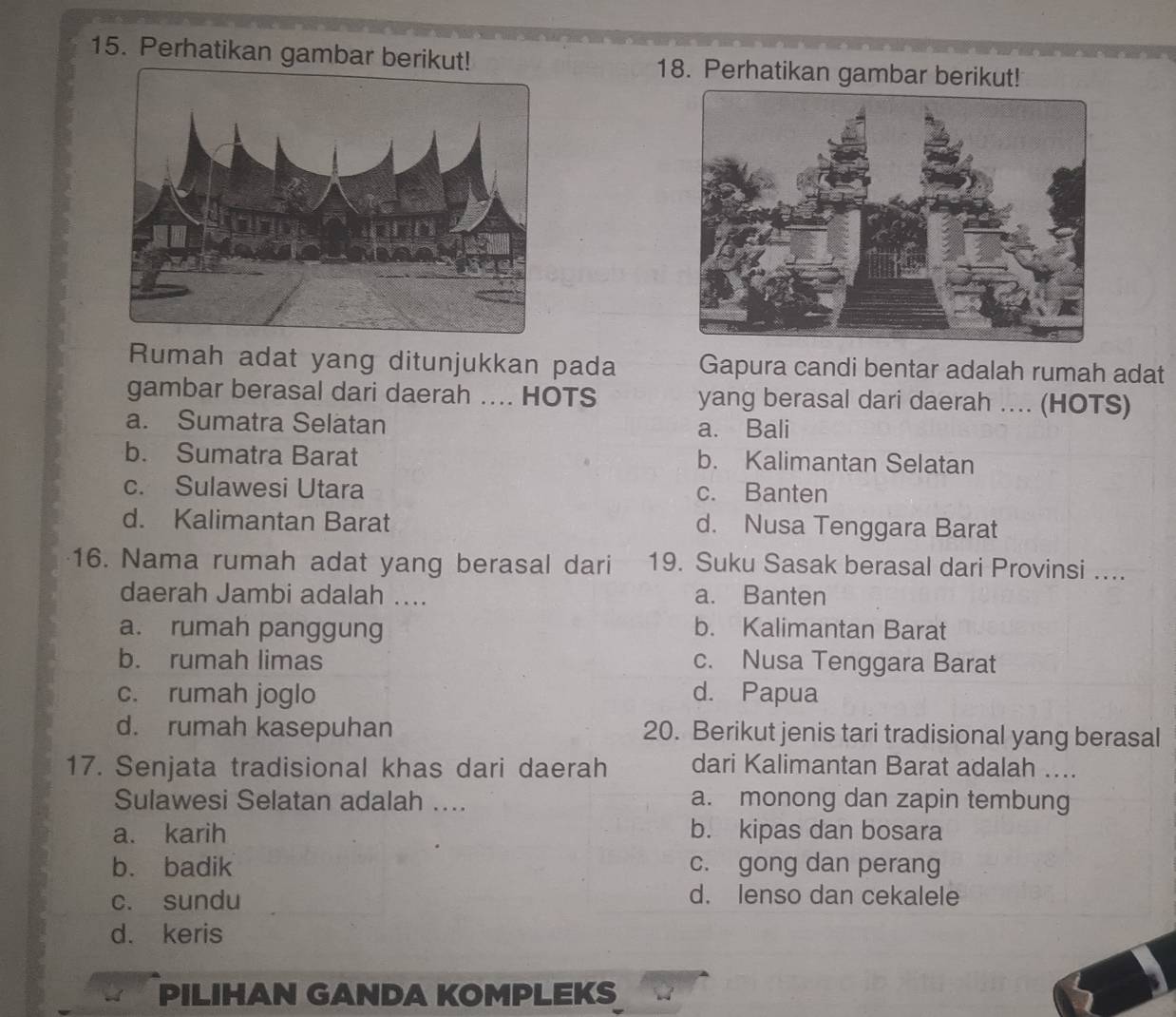 Perhatikan gambar berikut! 18. Perhatikan gambar berikut!
Rumah adat yang ditunjukkan pada Gapura candi bentar adalah rumah adat
gambar berasal dari daerah .... HOTS yang berasal dari daerah .... (HOTS)
a. Sumatra Selätan a. Bali
b. Sumatra Barat b. Kalimantan Selatan
c. Sulawesi Utara c. Banten
d. Kalimantan Barat d. Nusa Tenggara Barat
16. Nama rumah adat yang berasal dari 19. Suku Sasak berasal dari Provinsi ....
daerah Jambi adalah .... a. Banten
a. rumah panggung b. Kalimantan Barat
b. rumah limas c. Nusa Tenggara Barat
c. rumah joglo d. Papua
d. rumah kasepuhan 20. Berikut jenis tari tradisional yang berasal
17. Senjata tradisional khas dari daerah dari Kalimantan Barat adalah ....
Sulawesi Selatan adalah .... a. monong dan zapin tembung
a. karih b. kipas dan bosara
b. badik c. gong dan perang
c. sundu
d. lenso dan cekalele
d. keris
PILIHAN GANDA KOMPLEKS