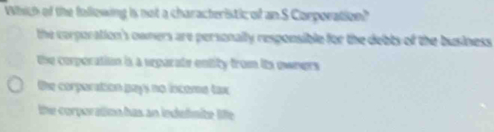 Which of the following is not a characteristic of an S Corporation?
the corporation's owners are personally responsible for the debts of the business
the comporation is a separate entity from its quners
the corparation pays no iocome tax
the corporation has an indedmite le