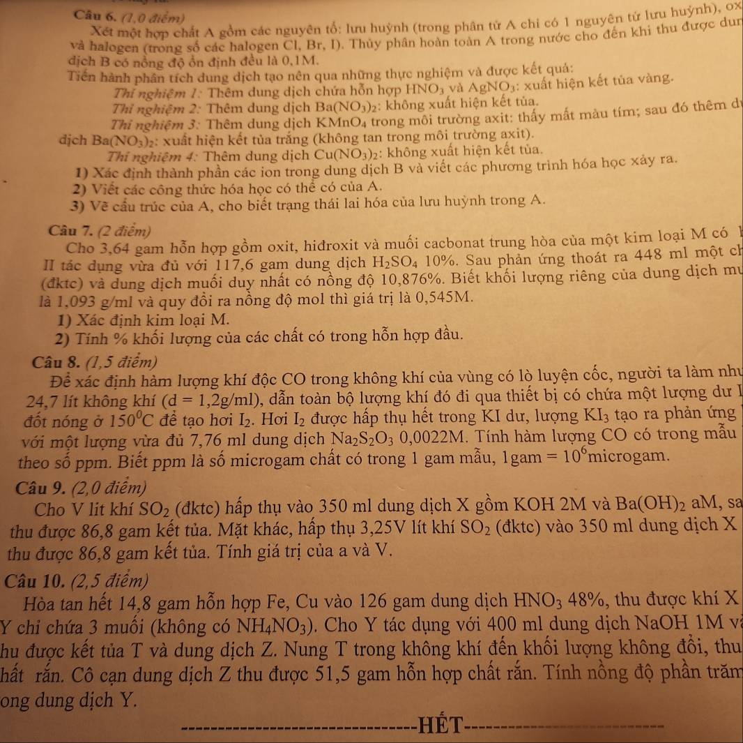 (1,0 điểm)
Xét một hợp chất A gồm các nguyên tố: lưu huỳnh (trong phân tử A chi có 1 nguyên từ lưu huỳnh), 0x
và halogen (trong số các halogen Cl, Br, I). Thủy phân hoàn toàn A trong nước cho đến khi thu được dun
dịch B có nồng độ ổn định đều là 0,1M.
Tiến hành phân tích dung dịch tạo nên qua những thực nghiệm và được kết quả:
Thi nghiệm 1: Thêm dung dịch chứa hỗn hợp I INO_3 và AgNO_3 : xuất hiện kết tủa vàng.
Thỉ nghiệm 2: Thêm dung dịch Ba(NO_3) : không xuất hiện kết tủa.
Thi nghiệm 3: Thêm dung dịch Kỉ MnO_4 trong môi trường axit: thấy mất màu tím; sau đó thêm dự
djch Ba(NO_3)_2 : xuất hiện kết tủa trắng (không tan trong môi trường axit).
Thi nghiệm 4: Thêm dung dịch Cu(NO_3) 2: không xuất hiện kết tủa.
1) Xác định thành phần các ion trong dung dịch B và viết các phương trình hóa học xảy ra.
2) Viết các công thức hóa học có thể có của A.
3) Về cấu trúc của A, cho biết trạng thái lai hóa của lưu huỳnh trong A.
Câu 7. (2 điểm)
Cho 3,64 gam hỗn hợp gồm oxit, hiđroxit và muối cacbonat trung hòa của một kim loại M có h
II tác dụng vừa đủ với 117,6 gam dung dịch H_2SO_4 10% 5. Sau phản ứng thoát ra 448 ml một ch
(đktc) và dung dịch muối duy nhất có nồng độ 10,876%. Biết khối lượng riêng của dung dịch mư
là 1,093 g/ml và quy đồi ra nồng độ mol thì giá trị là 0,545M.
1) Xác định kim loại M.
2) Tính % khối lượng của các chất có trong hỗn hợp đầu.
Câu 8. (1,5 điểm)
Để xác định hàm lượng khí độc CO trong không khí của vùng có lò luyện cốc, người ta làm như
24,7 lít không khí (d=1,2g/ml) 1, dẫn toàn bộ lượng khí đó đi qua thiết bị có chứa một lượng dư 
đốt nóng ở 150°C để tạo hơi I_2. Hơi I_2 được hấp thụ hết trong KI dư, lượng KI_3 tạo ra phản ứng
với một lượng vừa đủ 7,76 ml dung dịch Na_2S_2O_30,0022M..  Tính hàm lượng CO có trong mẫu
theo số ppm. Biết ppm là số microgam chất có trong 1 gam mẫu, lgam =10^6microg am.
Câu 9. (2,0 điểm)
Cho V lit khí SO_2 (đktc) hấp thụ vào 350 ml dung dịch X gồm KOH 2M và Ba(OH)_2 aM, sa
thu được 86,8 gam kết tủa. Mặt khác, hấp thụ 3,25V lít khí SO_2 (đktc) vào 350 ml dung dịch X
thu được 86,8 gam kết tủa. Tính giá trị của a và V.
Câu 10. (2,5 điểm)
Hòa tan hết 14,8 gam hỗn hợp Fe, Cu vào 126 gam dung dịch HNO_348% , thu được khí X
Y chi chứa 3 muồi (không có NH_4NO_3). Cho Y tác dụng với 400 ml dung dịch NaOH 1M và
Chu được kết tủa T và dung dịch Z. Nung T trong không khí đến khối lượng không đổi, thu
hất rắn. Cô cạn dung dịch Z thu được 51,5 gam hỗn hợp chất rắn. Tính nồng độ phần trăm
ong dung dịch Y.
hét_
