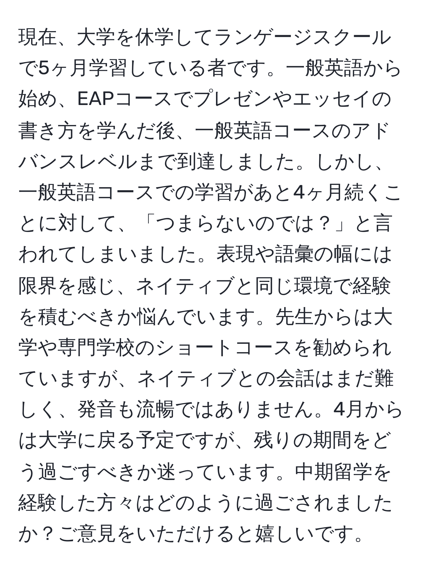 現在、大学を休学してランゲージスクールで5ヶ月学習している者です。一般英語から始め、EAPコースでプレゼンやエッセイの書き方を学んだ後、一般英語コースのアドバンスレベルまで到達しました。しかし、一般英語コースでの学習があと4ヶ月続くことに対して、「つまらないのでは？」と言われてしまいました。表現や語彙の幅には限界を感じ、ネイティブと同じ環境で経験を積むべきか悩んでいます。先生からは大学や専門学校のショートコースを勧められていますが、ネイティブとの会話はまだ難しく、発音も流暢ではありません。4月からは大学に戻る予定ですが、残りの期間をどう過ごすべきか迷っています。中期留学を経験した方々はどのように過ごされましたか？ご意見をいただけると嬉しいです。